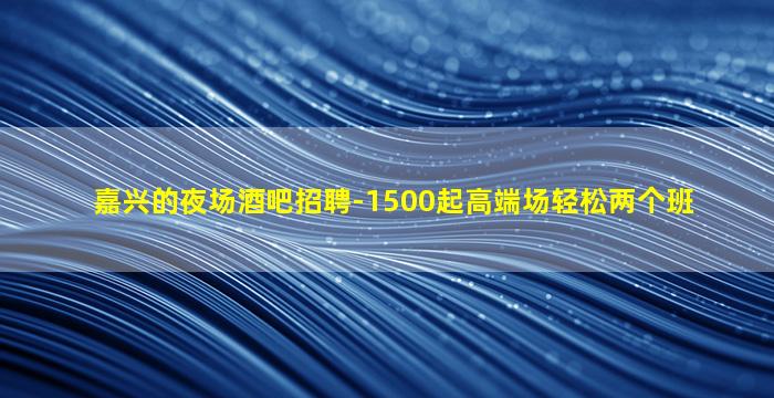 嘉兴的夜场酒吧招聘-1500起高端场轻松两个班